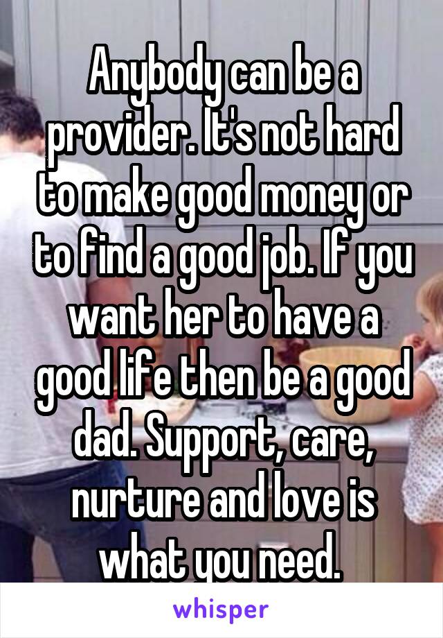 Anybody can be a provider. It's not hard to make good money or to find a good job. If you want her to have a good life then be a good dad. Support, care, nurture and love is what you need. 