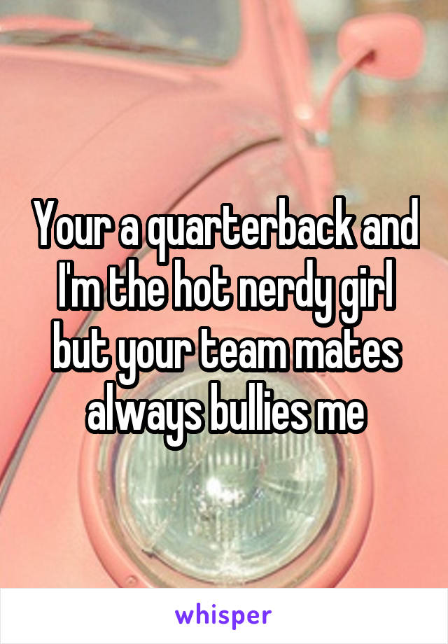 Your a quarterback and I'm the hot nerdy girl but your team mates always bullies me