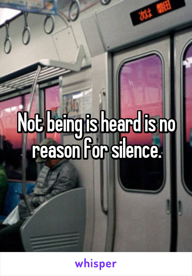 Not being is heard is no reason for silence.