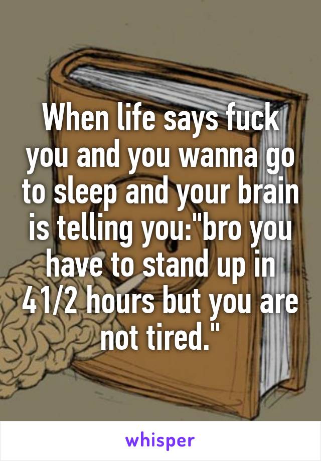 When life says fuck you and you wanna go to sleep and your brain is telling you:"bro you have to stand up in 41/2 hours but you are not tired."