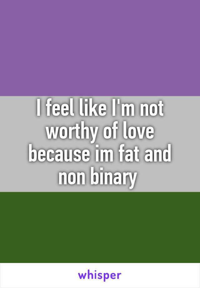 I feel like I'm not worthy of love because im fat and non binary 