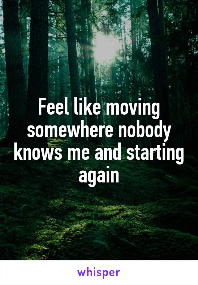 Feel like moving somewhere nobody knows me and starting again