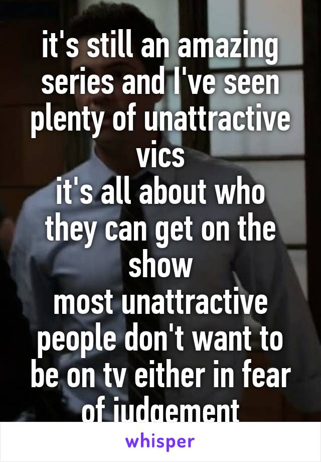 it's still an amazing series and I've seen plenty of unattractive vics
it's all about who they can get on the show
most unattractive people don't want to be on tv either in fear of judgement