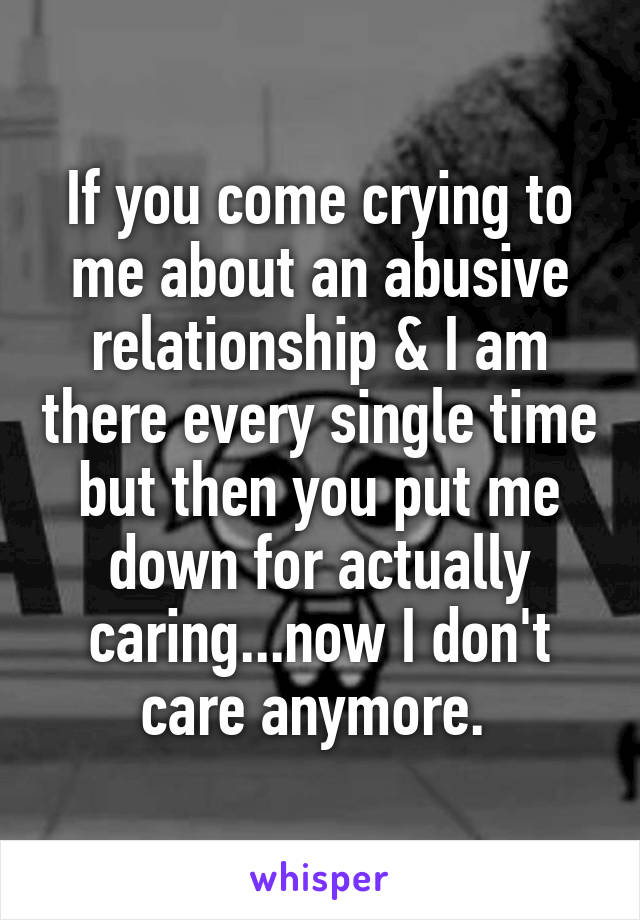 If you come crying to me about an abusive relationship & I am there every single time but then you put me down for actually caring...now I don't care anymore. 