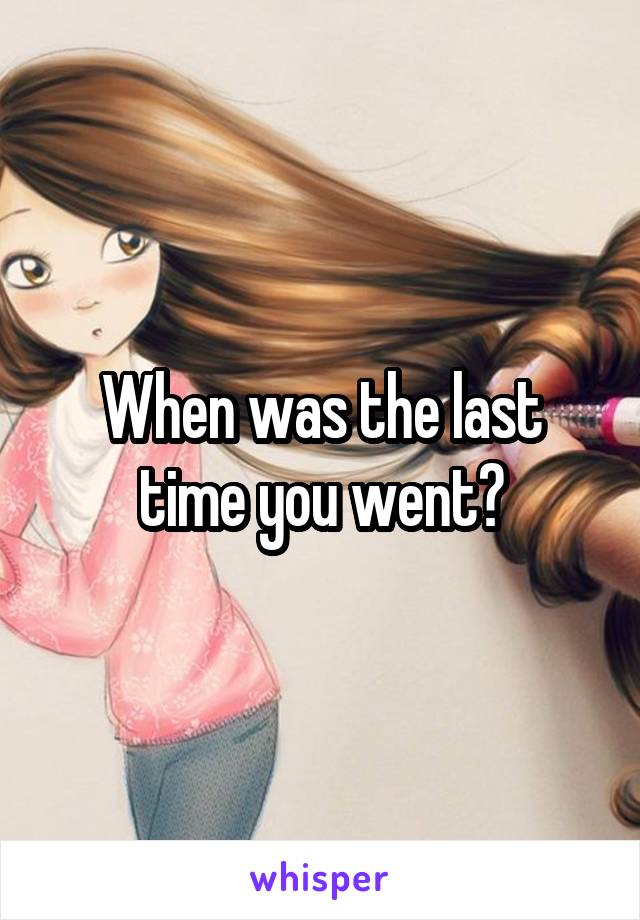 When was the last time you went?