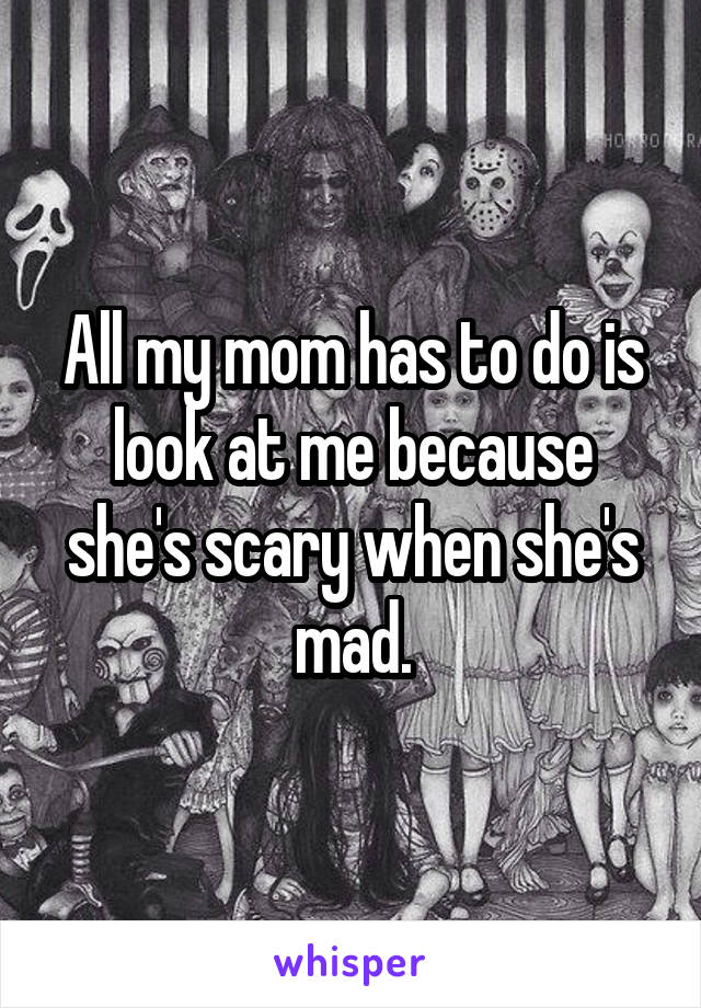 All my mom has to do is look at me because she's scary when she's mad.