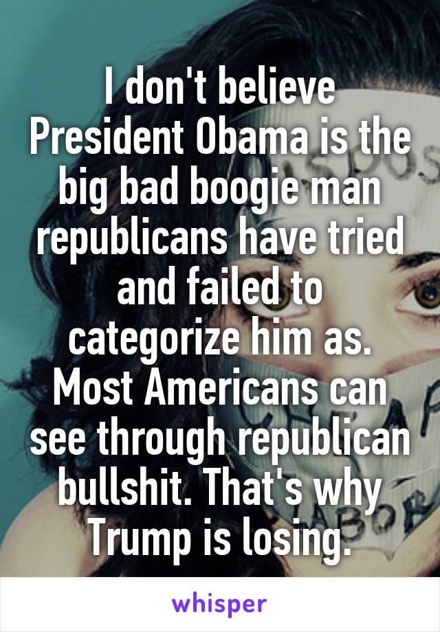 I don't believe President Obama is the big bad boogie man republicans have tried and failed to categorize him as. Most Americans can see through republican bullshit. That's why Trump is losing.