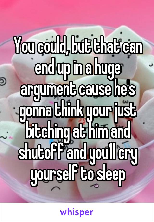 You could, but that can end up in a huge argument cause he's gonna think your just bitching at him and shutoff and you'll cry yourself to sleep