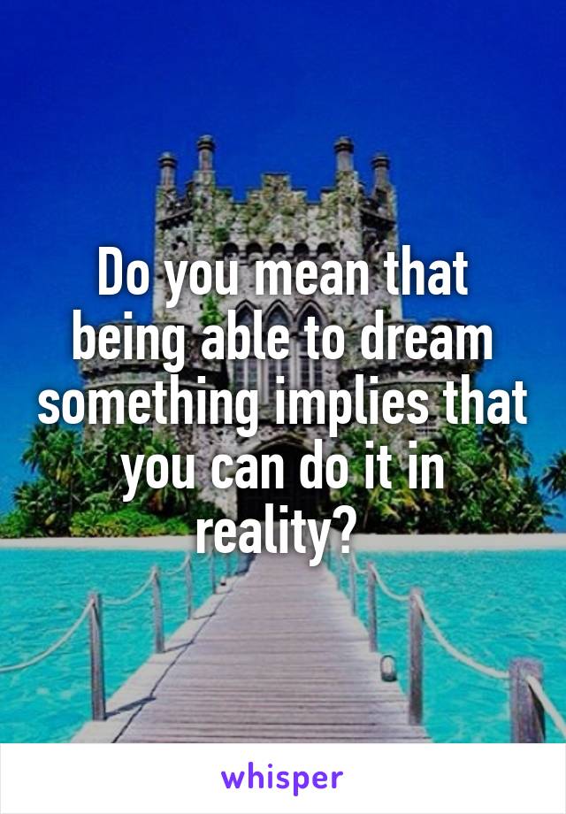 Do you mean that being able to dream something implies that you can do it in reality? 