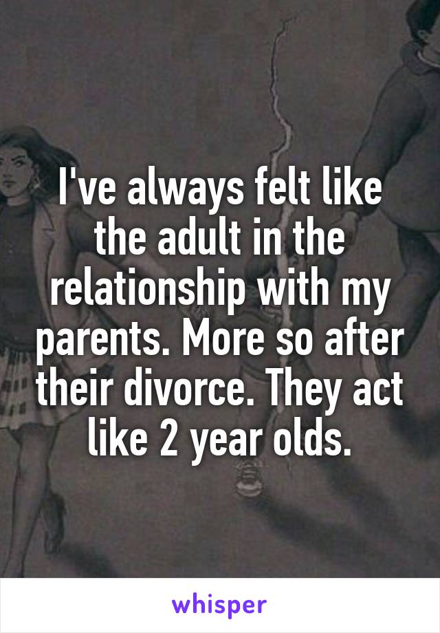 I've always felt like the adult in the relationship with my parents. More so after their divorce. They act like 2 year olds.