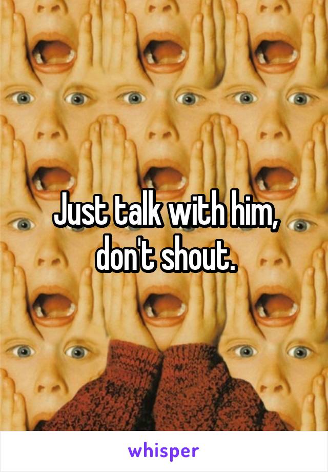 Just talk with him, don't shout.