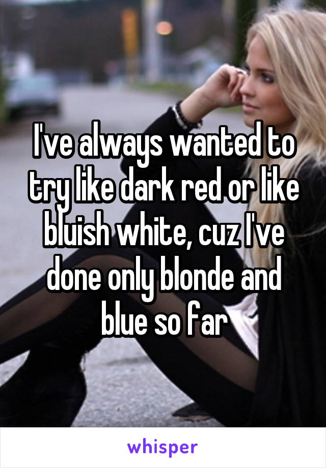 I've always wanted to try like dark red or like bluish white, cuz I've done only blonde and blue so far