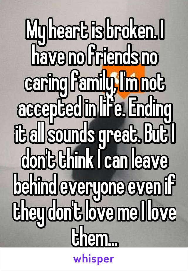 My heart is broken. I have no friends no caring family, I'm not accepted in life. Ending it all sounds great. But I don't think I can leave behind everyone even if they don't love me I love them...