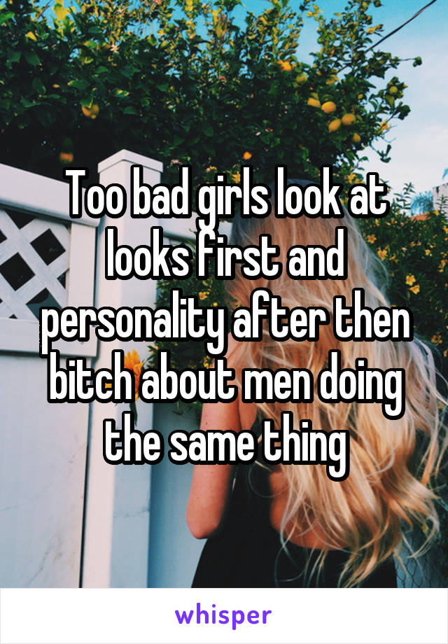 Too bad girls look at looks first and personality after then bitch about men doing the same thing