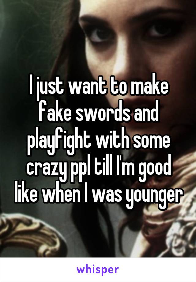 I just want to make fake swords and playfight with some crazy ppl till I'm good like when I was younger