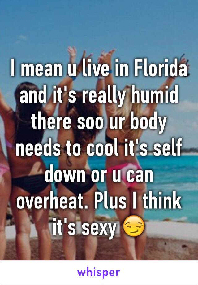 I mean u live in Florida and it's really humid there soo ur body needs to cool it's self down or u can overheat. Plus I think it's sexy 😏