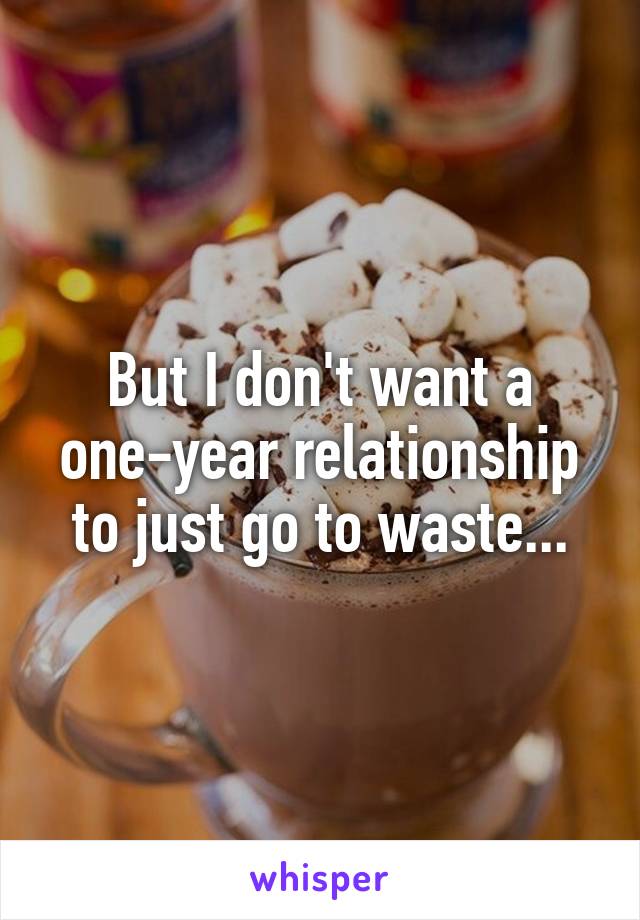 But I don't want a one-year relationship to just go to waste...