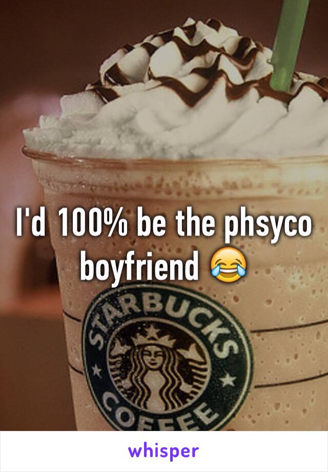 I'd 100% be the phsyco boyfriend 😂