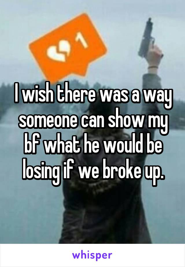 I wish there was a way someone can show my bf what he would be losing if we broke up.