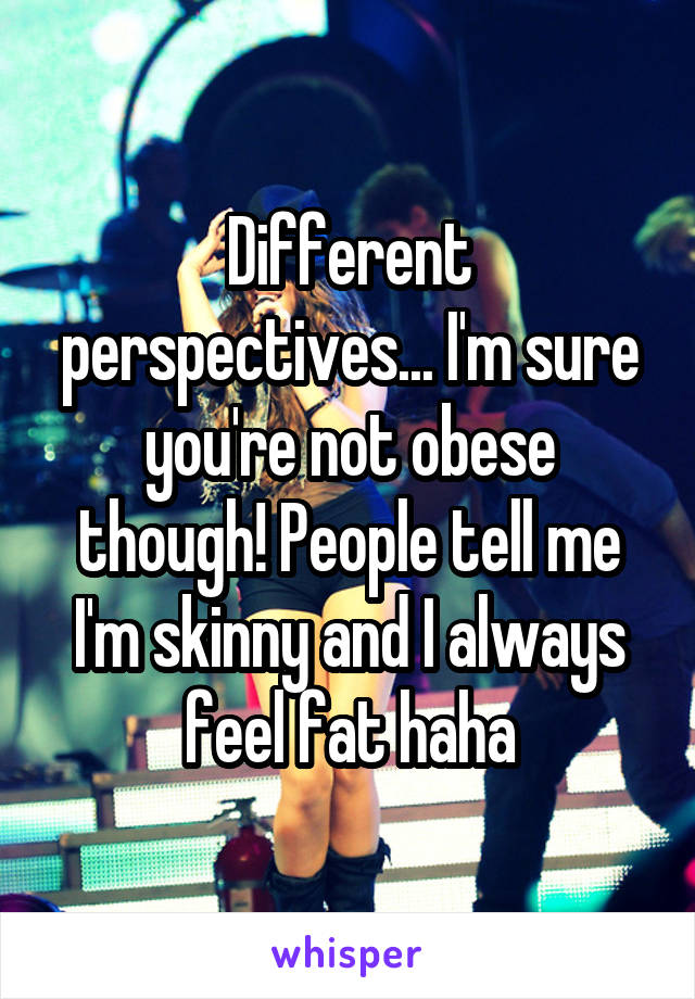 Different perspectives... I'm sure you're not obese though! People tell me I'm skinny and I always feel fat haha