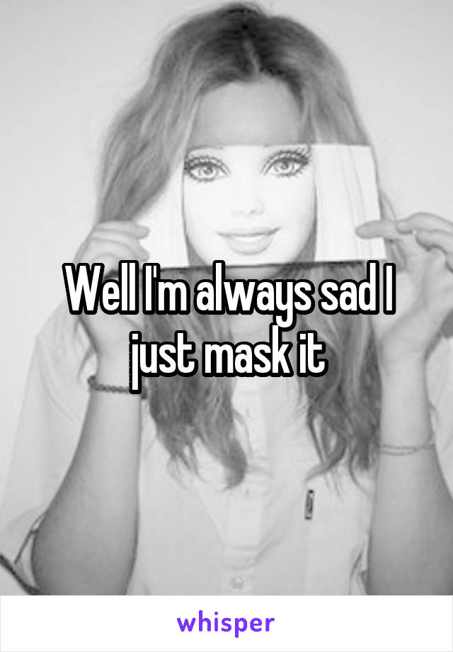 Well I'm always sad I just mask it