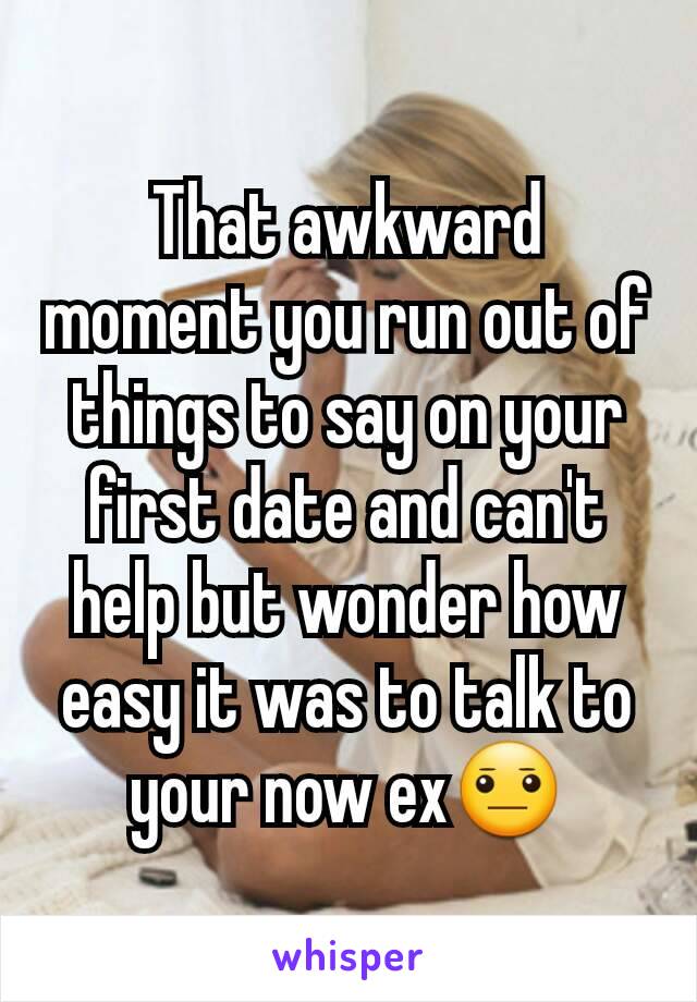 That awkward moment you run out of things to say on your first date and can't help but wonder how easy it was to talk to your now ex😐