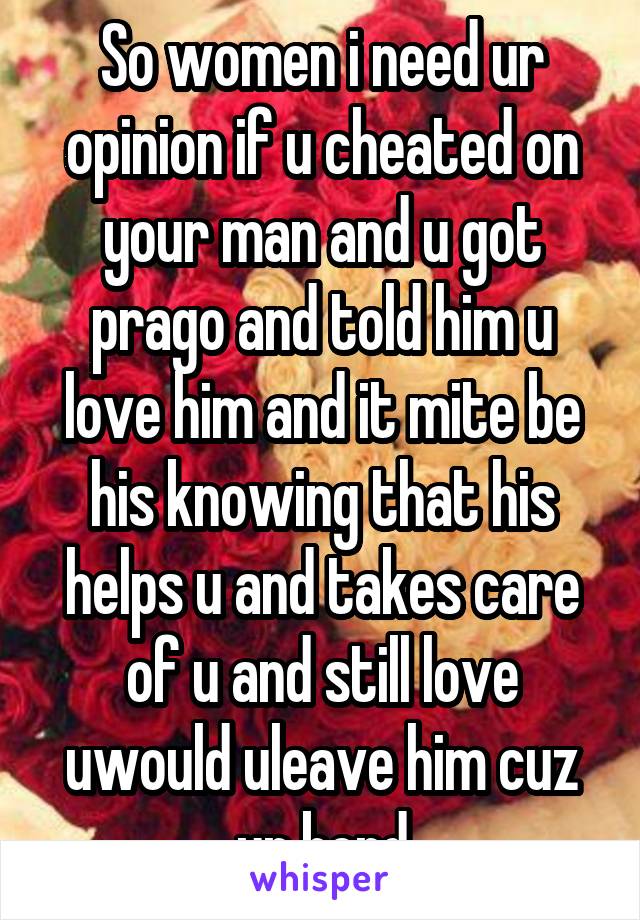 So women i need ur opinion if u cheated on your man and u got prago and told him u love him and it mite be his knowing that his helps u and takes care of u and still love uwould uleave him cuz ur bord