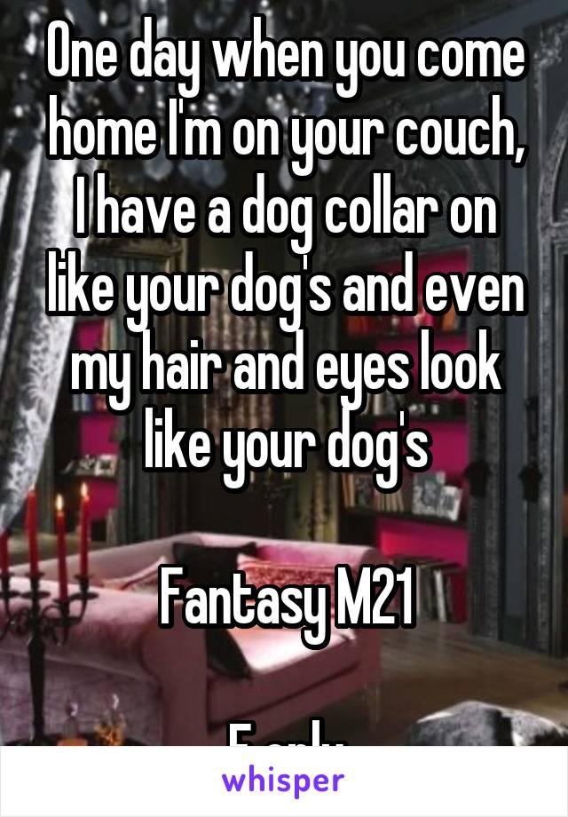 One day when you come home I'm on your couch, I have a dog collar on like your dog's and even my hair and eyes look like your dog's

Fantasy M21

F only