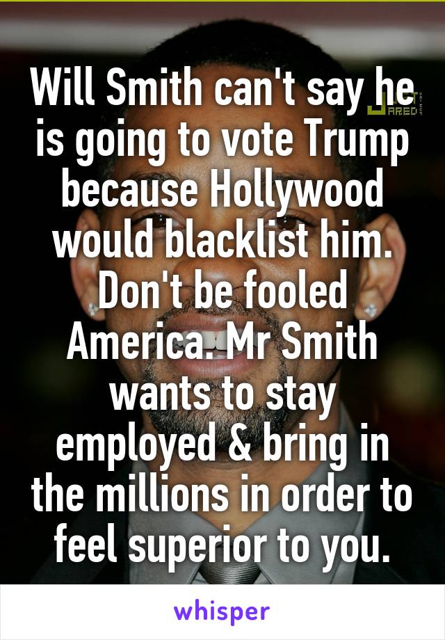 Will Smith can't say he is going to vote Trump because Hollywood would blacklist him.
Don't be fooled America. Mr Smith wants to stay employed & bring in the millions in order to feel superior to you.