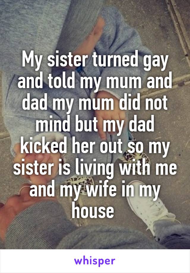 My sister turned gay and told my mum and dad my mum did not mind but my dad kicked her out so my sister is living with me and my wife in my house 