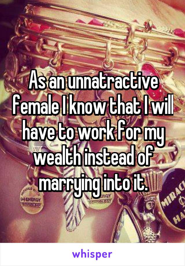 As an unnatractive female I know that I will have to work for my wealth instead of marrying into it.