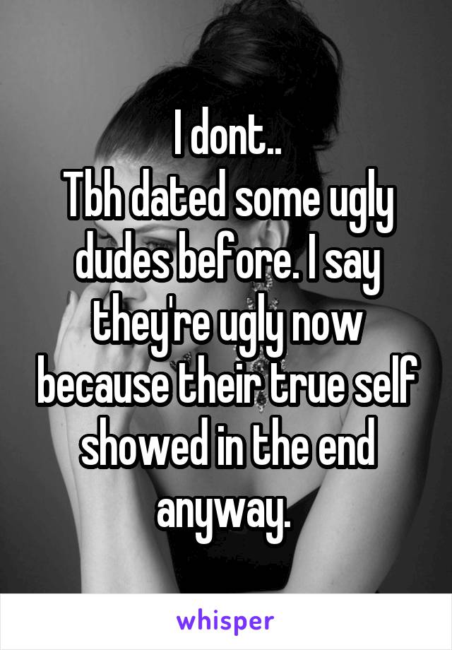 I dont..
Tbh dated some ugly dudes before. I say they're ugly now because their true self showed in the end anyway. 