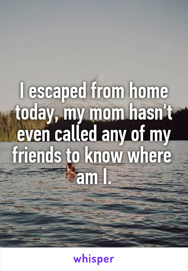 I escaped from home today, my mom hasn't even called any of my friends to know where  am I.