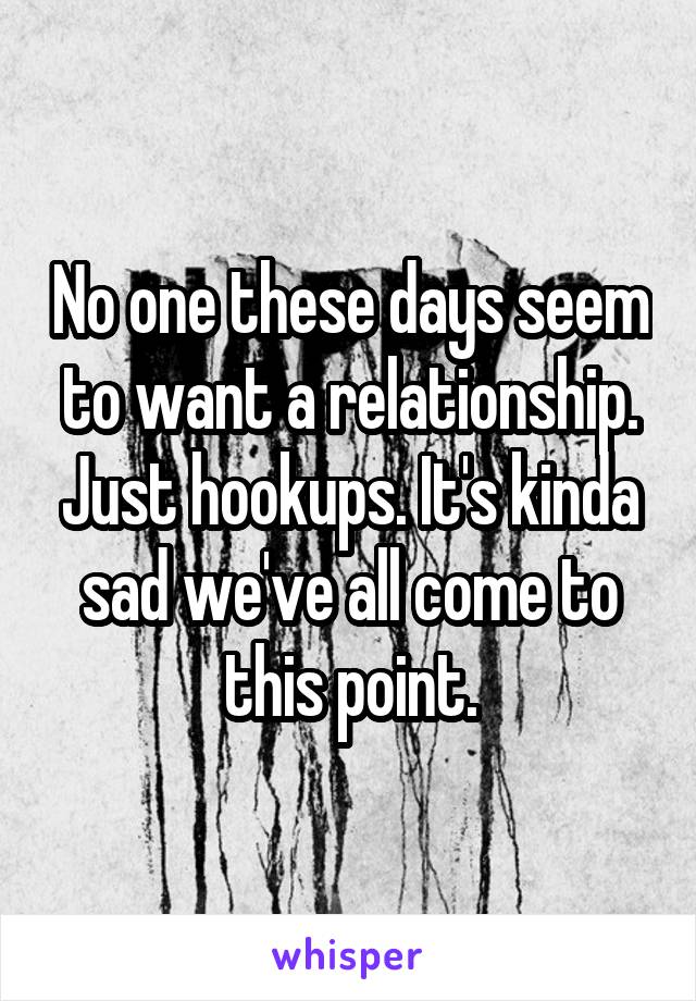 No one these days seem to want a relationship. Just hookups. It's kinda sad we've all come to this point.