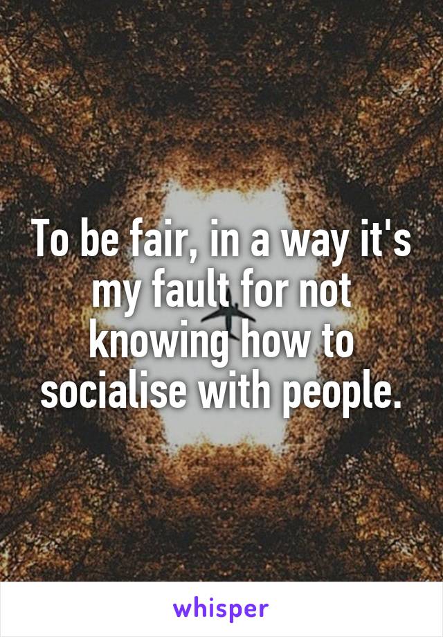 To be fair, in a way it's my fault for not knowing how to socialise with people.