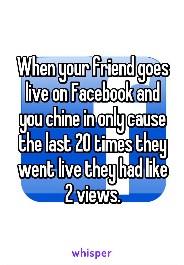 When your friend goes live on Facebook and you chine in only cause the last 20 times they went live they had like 2 views.