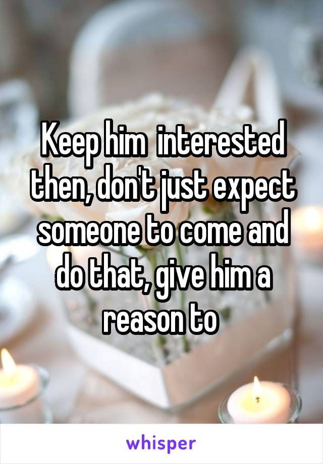 Keep him  interested then, don't just expect someone to come and do that, give him a reason to 