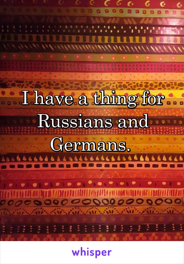 I have a thing for Russians and Germans. 
