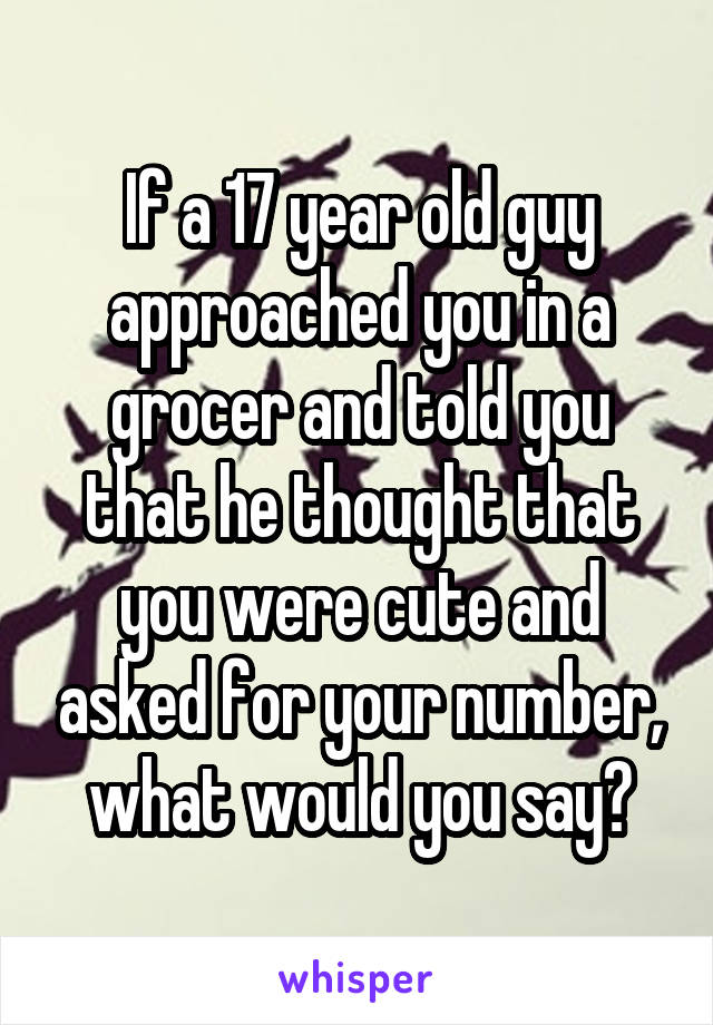 If a 17 year old guy approached you in a grocer and told you that he thought that you were cute and asked for your number, what would you say?