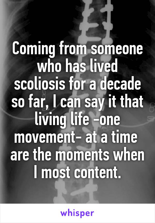 Coming from someone who has lived scoliosis for a decade so far, I can say it that living life -one movement- at a time  are the moments when I most content.