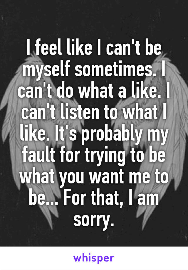 I feel like I can't be myself sometimes. I can't do what a like. I can't listen to what I like. It's probably my fault for trying to be what you want me to be... For that, I am sorry.