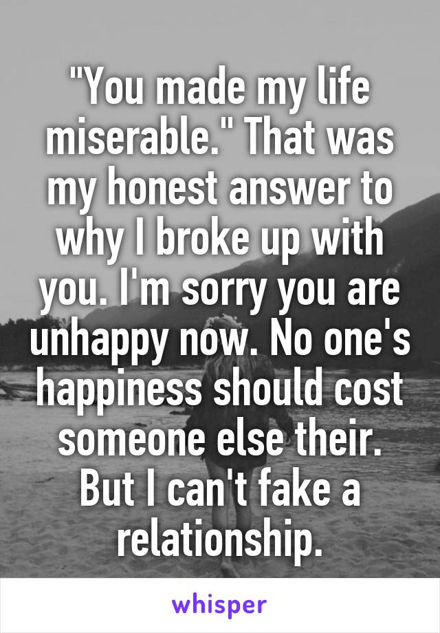 "You made my life miserable." That was my honest answer to why I broke up with you. I'm sorry you are unhappy now. No one's happiness should cost someone else their. But I can't fake a relationship.