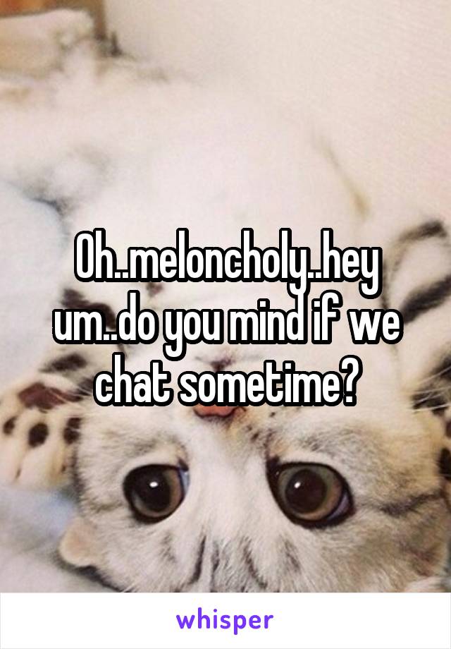 Oh..meloncholy..hey um..do you mind if we chat sometime?