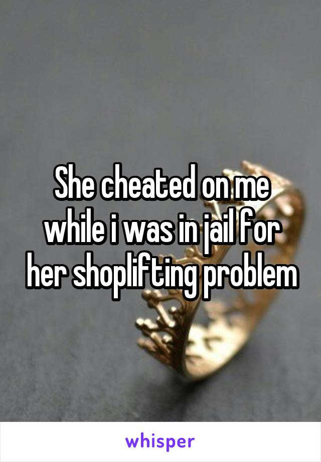 She cheated on me while i was in jail for her shoplifting problem