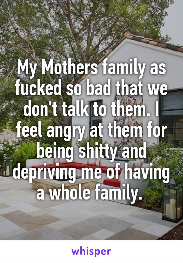 My Mothers family as fucked so bad that we don't talk to them. I feel angry at them for being shitty and depriving me of having a whole family. 