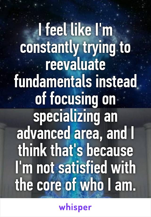 I feel like I'm constantly trying to reevaluate fundamentals instead of focusing on specializing an advanced area, and I think that's because I'm not satisfied with the core of who I am.