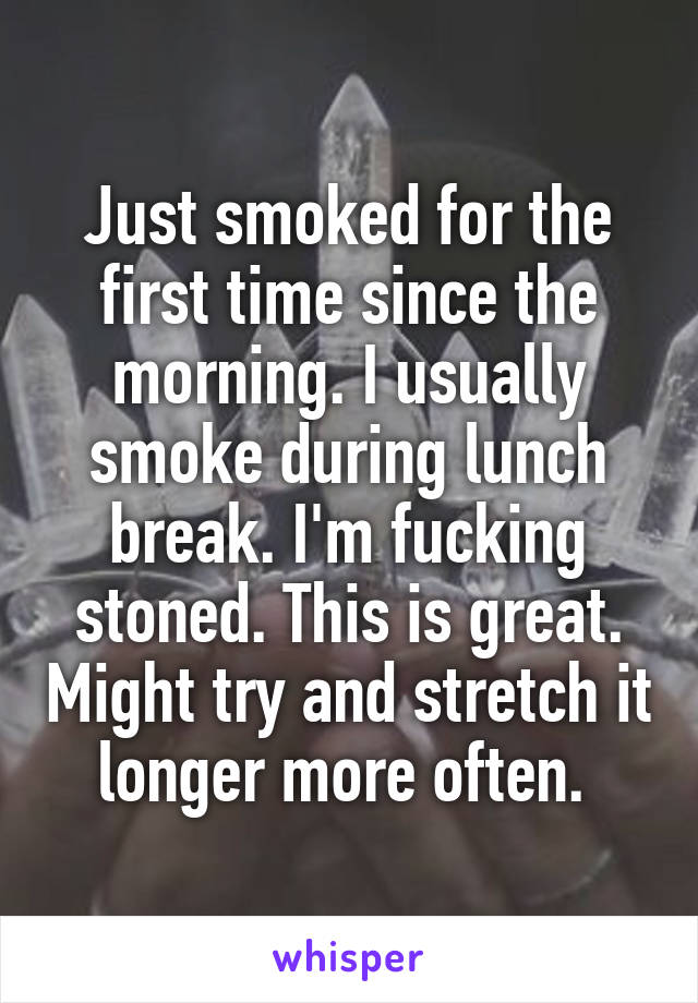 Just smoked for the first time since the morning. I usually smoke during lunch break. I'm fucking stoned. This is great. Might try and stretch it longer more often. 