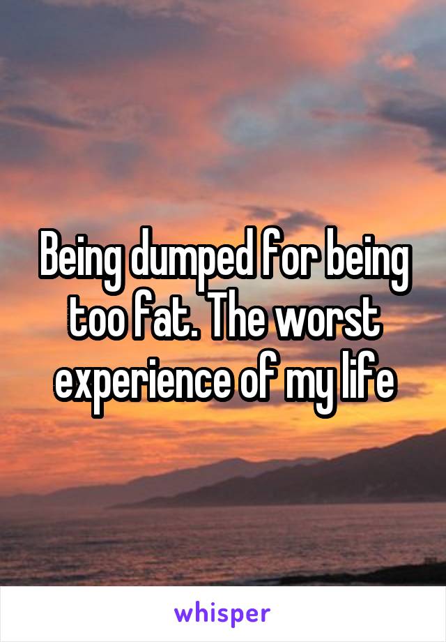 Being dumped for being too fat. The worst experience of my life