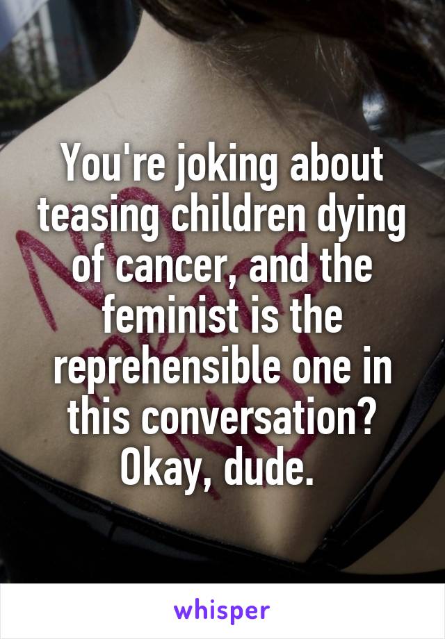 You're joking about teasing children dying of cancer, and the feminist is the reprehensible one in this conversation? Okay, dude. 