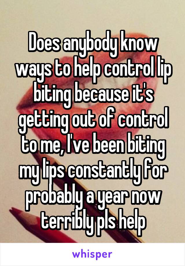 Does anybody know ways to help control lip biting because it's getting out of control to me, I've been biting my lips constantly for probably a year now terribly pls help